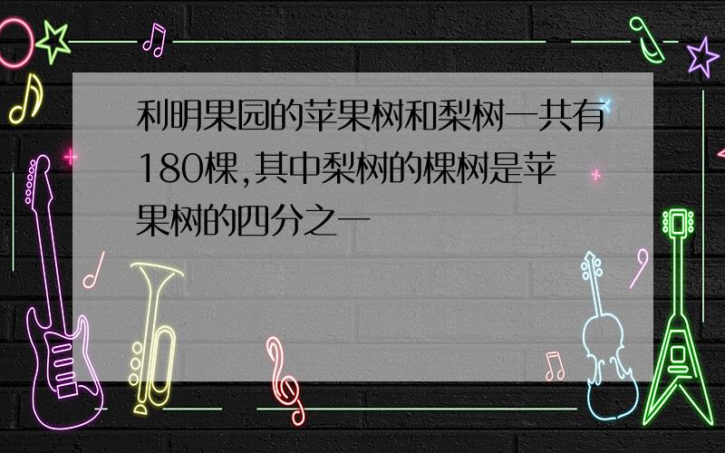 利明果园的苹果树和梨树一共有180棵,其中梨树的棵树是苹果树的四分之一