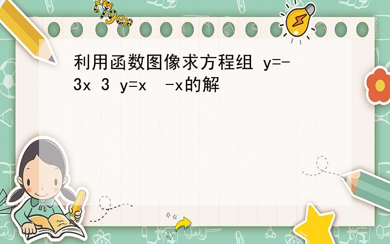 利用函数图像求方程组 y=-3x 3 y=x²-x的解