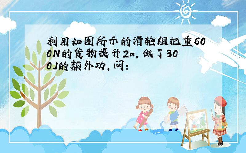 利用如图所示的滑轮组把重600N的货物提升2m,做了300J的额外功,问: