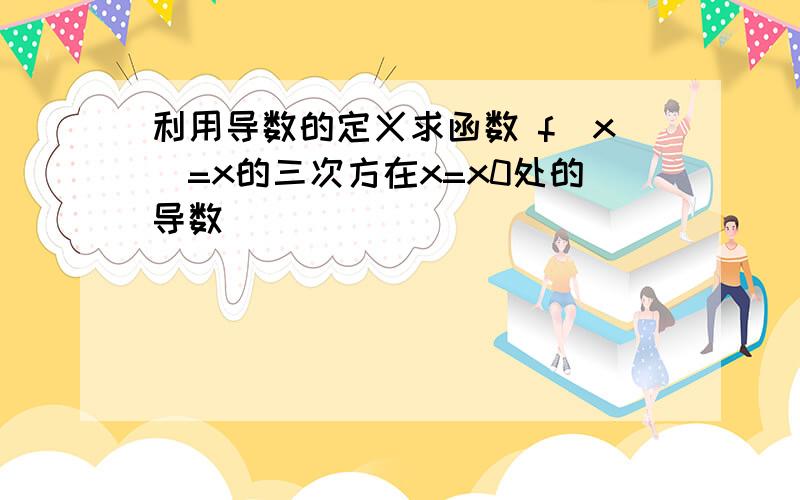 利用导数的定义求函数 f(x)=x的三次方在x=x0处的导数