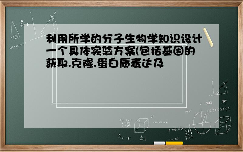 利用所学的分子生物学知识设计一个具体实验方案(包括基因的获取.克隆.蛋白质表达及