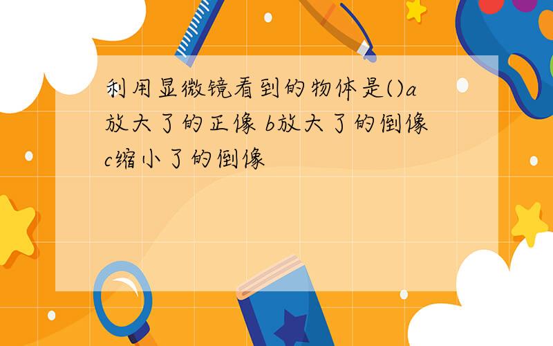 利用显微镜看到的物体是()a放大了的正像 b放大了的倒像c缩小了的倒像