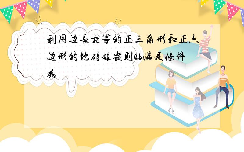 利用边长相等的正三角形和正六边形的地砖镶嵌则ab满足条件为