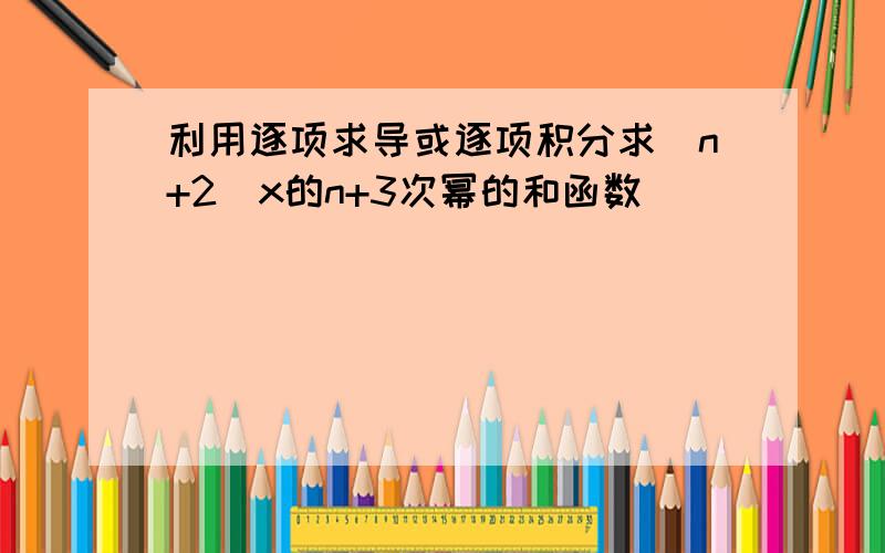 利用逐项求导或逐项积分求(n+2)x的n+3次幂的和函数