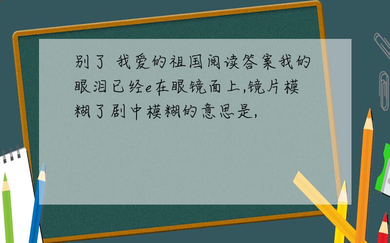 别了 我爱的祖国阅读答案我的眼泪已经e在眼镜面上,镜片模糊了剧中模糊的意思是,