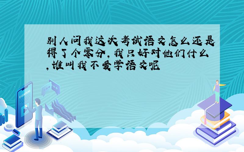 别人问我这次考试语文怎么还是得了个零分,我只好对他们什么,谁叫我不爱学语文呢