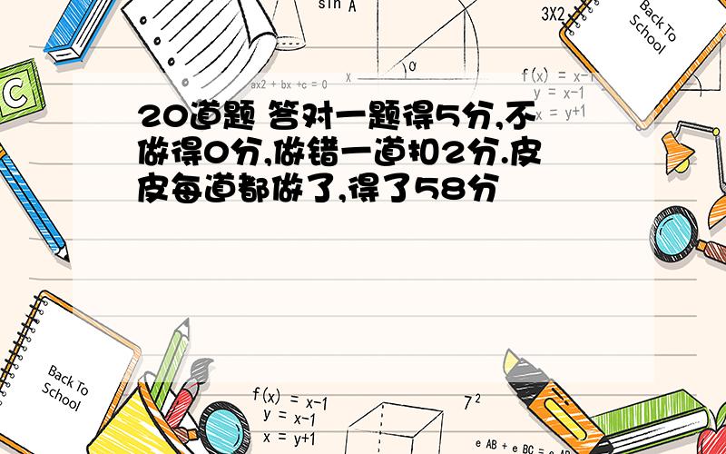 20道题 答对一题得5分,不做得0分,做错一道扣2分.皮皮每道都做了,得了58分