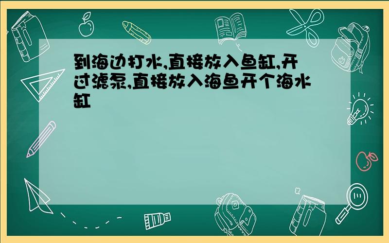 到海边打水,直接放入鱼缸,开过滤泵,直接放入海鱼开个海水缸