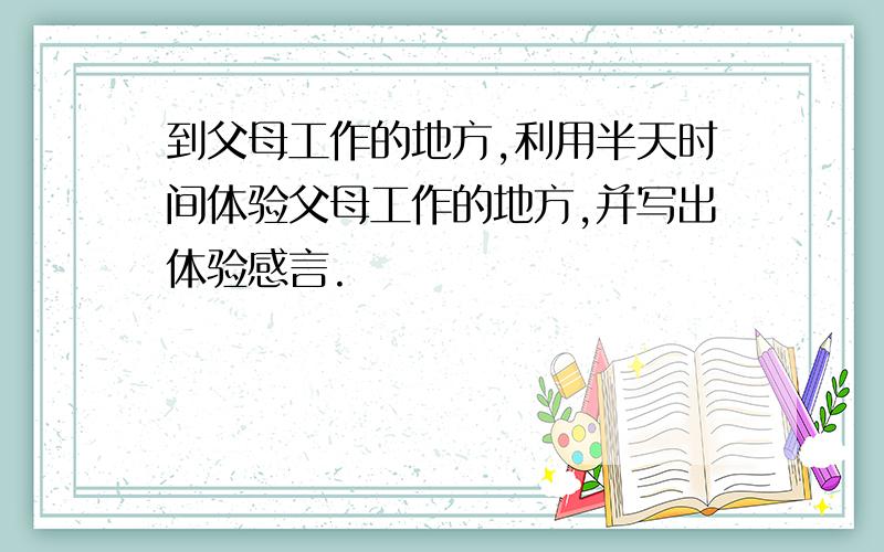 到父母工作的地方,利用半天时间体验父母工作的地方,并写出体验感言.