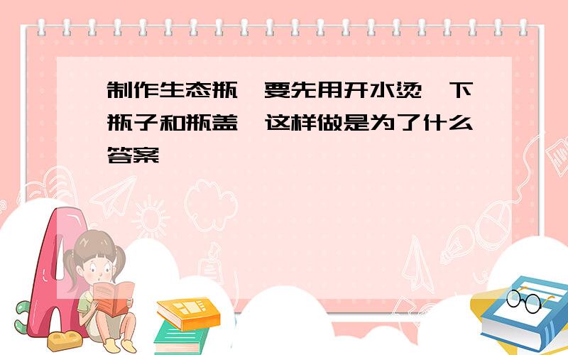 制作生态瓶,要先用开水烫一下瓶子和瓶盖,这样做是为了什么答案