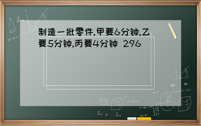 制造一批零件,甲要6分钟,乙要5分钟,丙要4分钟 296