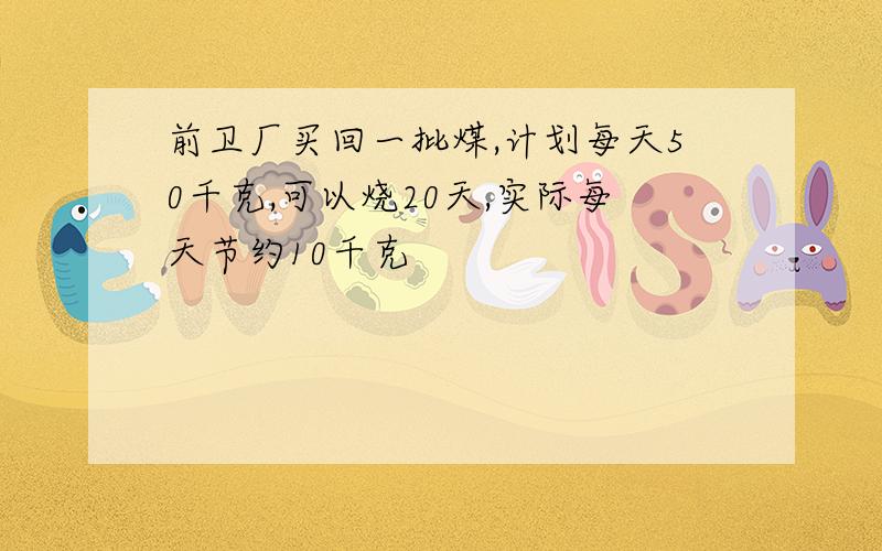 前卫厂买回一批煤,计划每天50千克,可以烧20天,实际每天节约10千克