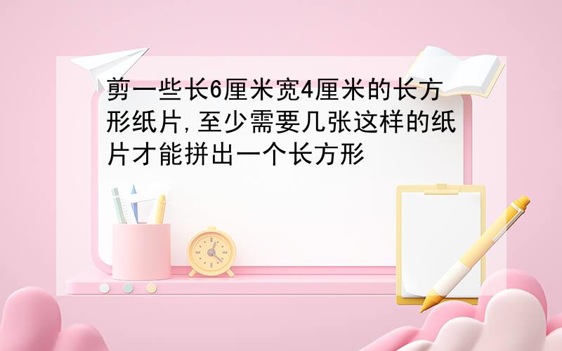 剪一些长6厘米宽4厘米的长方形纸片,至少需要几张这样的纸片才能拼出一个长方形