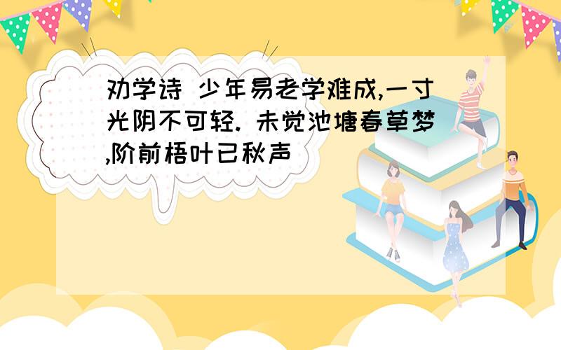 劝学诗 少年易老学难成,一寸光阴不可轻. 未觉池塘春草梦,阶前梧叶已秋声