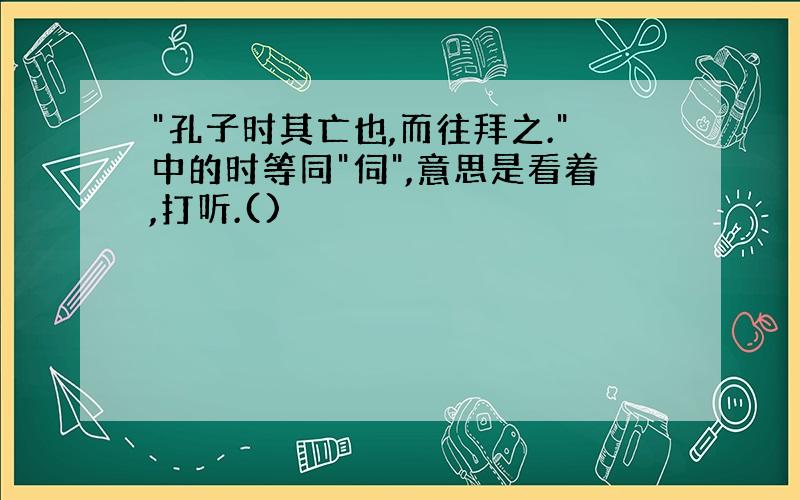 "孔子时其亡也,而往拜之."中的时等同"伺",意思是看着,打听.()