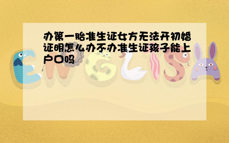 办第一胎准生证女方无法开初婚证明怎么办不办准生证孩子能上户口吗