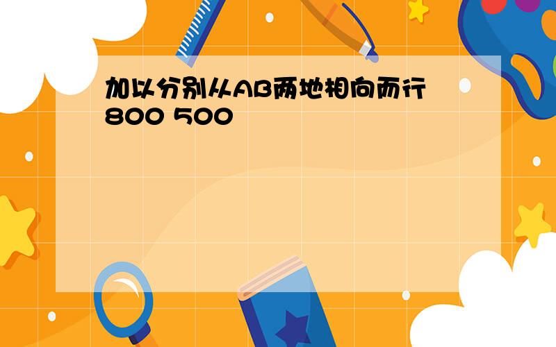 加以分别从AB两地相向而行 800 500