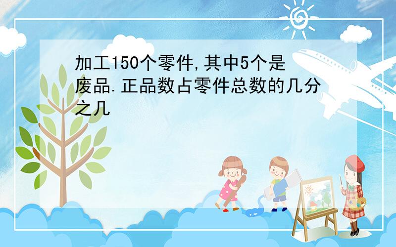 加工150个零件,其中5个是废品.正品数占零件总数的几分之几