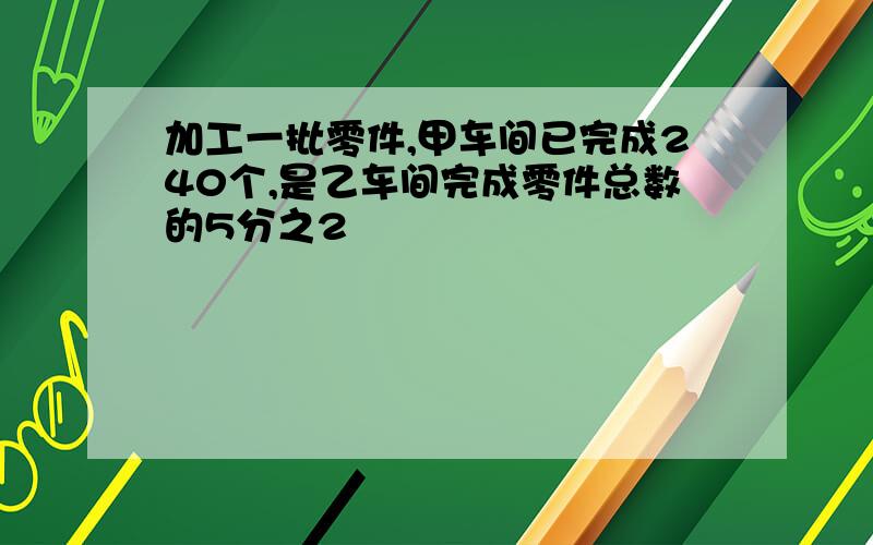 加工一批零件,甲车间已完成240个,是乙车间完成零件总数的5分之2