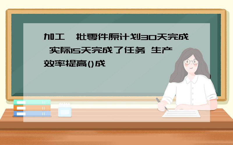 加工一批零件原计划30天完成 实际15天完成了任务 生产效率提高()成