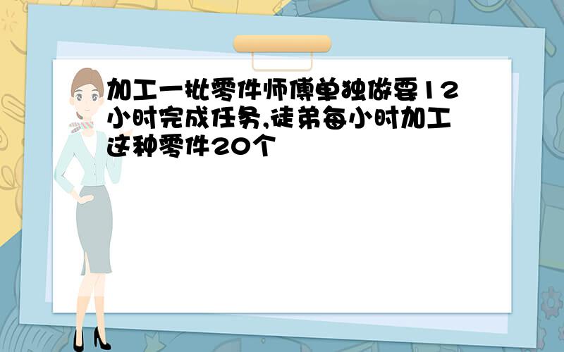 加工一批零件师傅单独做要12小时完成任务,徒弟每小时加工这种零件20个