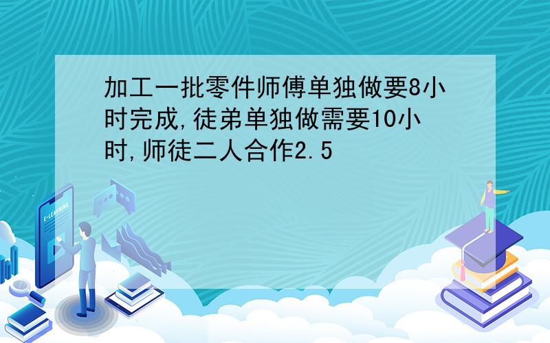 加工一批零件师傅单独做要8小时完成,徒弟单独做需要10小时,师徒二人合作2.5