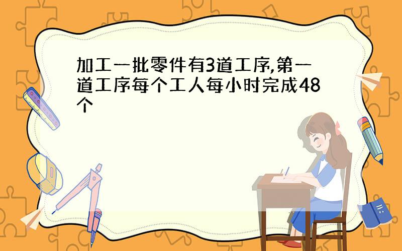 加工一批零件有3道工序,第一道工序每个工人每小时完成48个