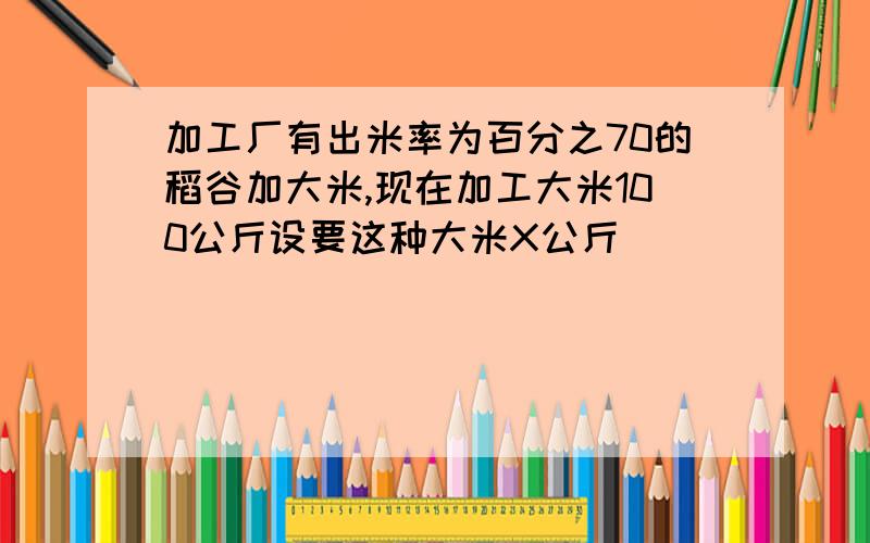 加工厂有出米率为百分之70的稻谷加大米,现在加工大米100公斤设要这种大米X公斤