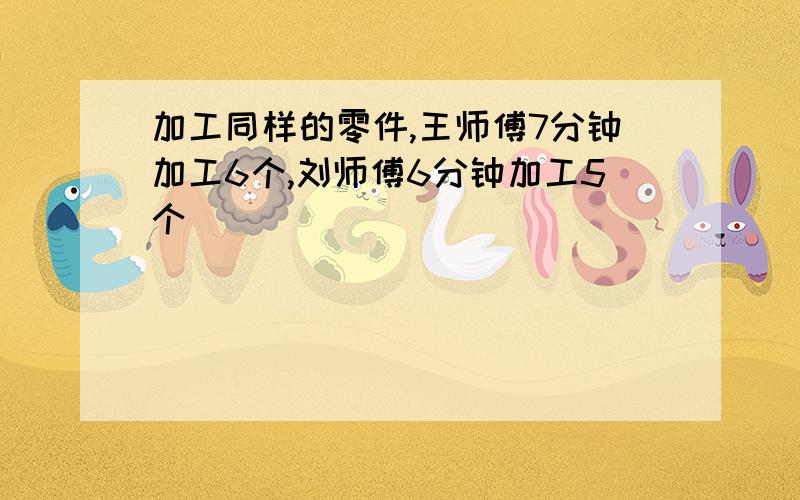 加工同样的零件,王师傅7分钟加工6个,刘师傅6分钟加工5个