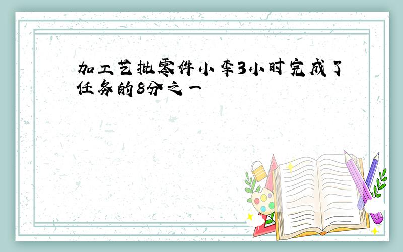 加工艺批零件小李3小时完成了任务的8分之一