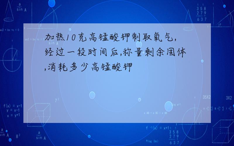 加热10克高锰酸钾制取氧气,经过一段时间后,称量剩余固体,消耗多少高锰酸钾