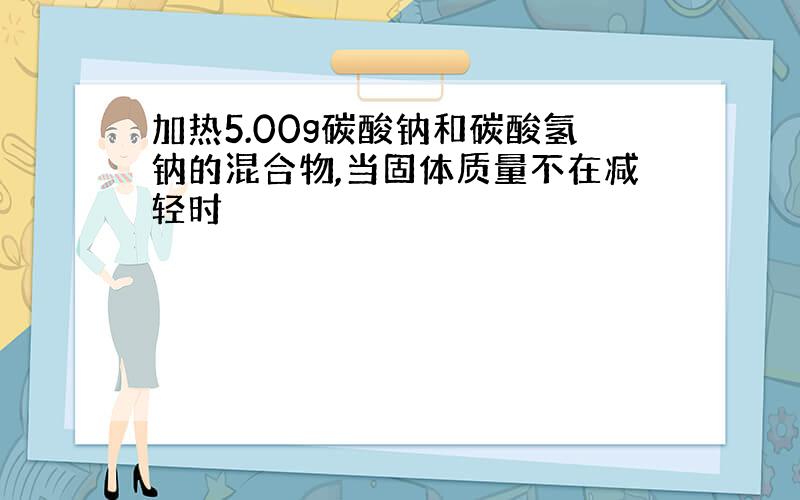 加热5.00g碳酸钠和碳酸氢钠的混合物,当固体质量不在减轻时