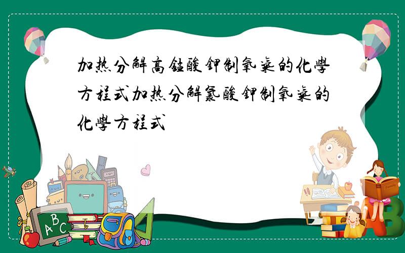 加热分解高锰酸钾制氧气的化学方程式加热分解氯酸钾制氧气的化学方程式