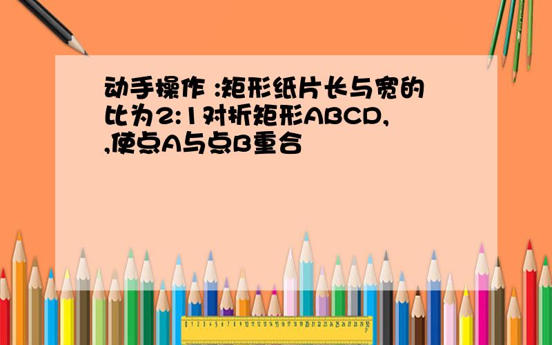 动手操作 :矩形纸片长与宽的比为2:1对折矩形ABCD,,使点A与点B重合