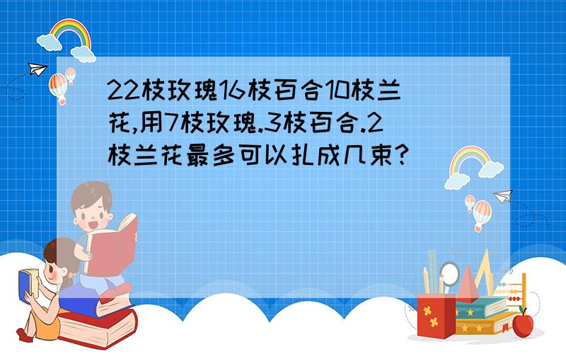 22枝玫瑰16枝百合10枝兰花,用7枝玫瑰.3枝百合.2枝兰花最多可以扎成几束?