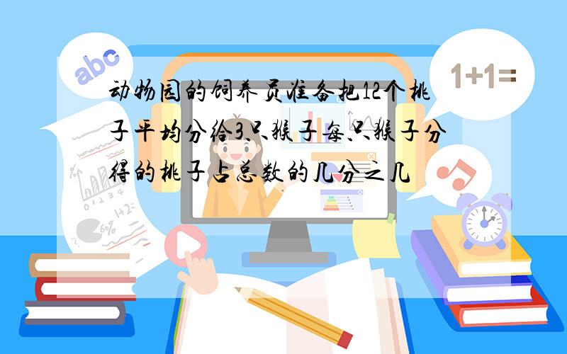 动物园的饲养员准备把12个桃子平均分给3只猴子每只猴子分得的桃子占总数的几分之几