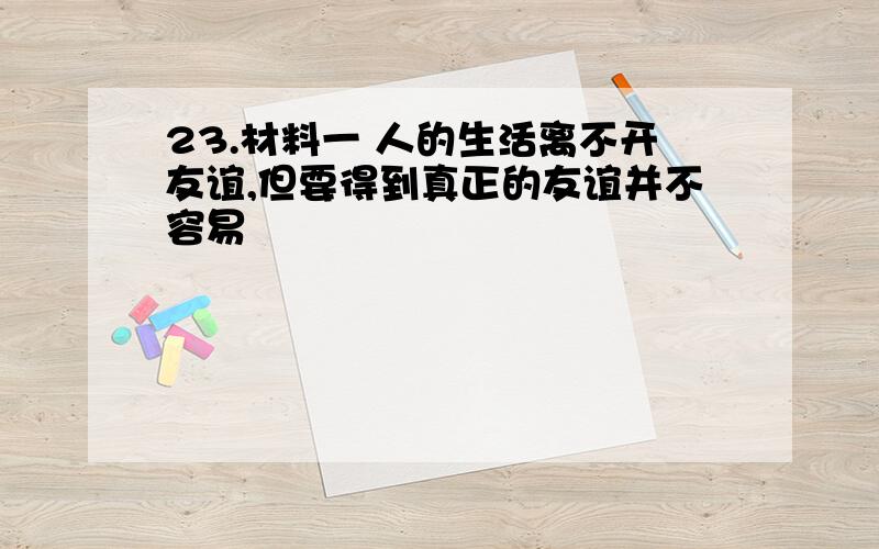 23.材料一 人的生活离不开友谊,但要得到真正的友谊并不容易