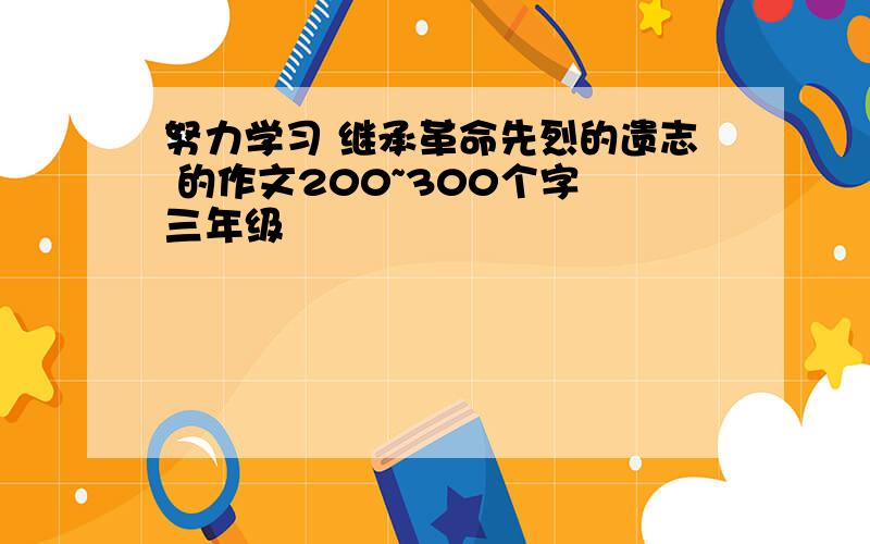 努力学习 继承革命先烈的遗志 的作文200~300个字 三年级