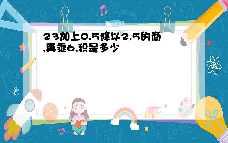 23加上0.5除以2.5的商,再乘6,积是多少