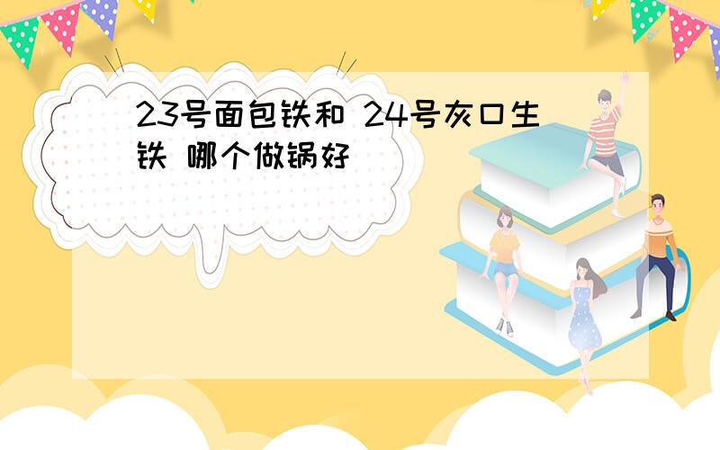 23号面包铁和 24号灰口生铁 哪个做锅好