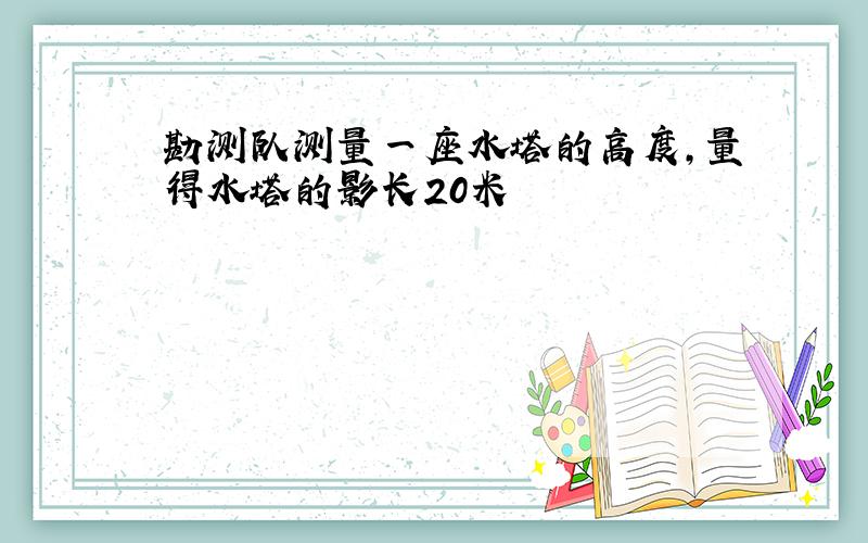 勘测队测量一座水塔的高度,量得水塔的影长20米