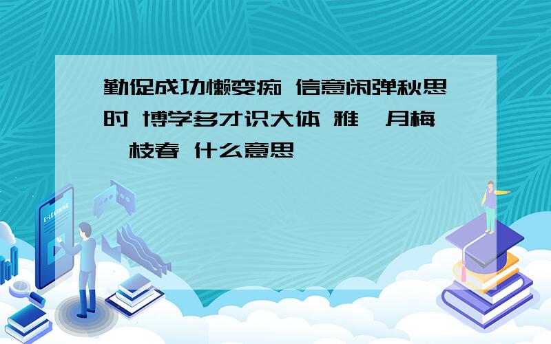 勤促成功懒变痴 信意闲弹秋思时 博学多才识大体 雅苑月梅一枝春 什么意思