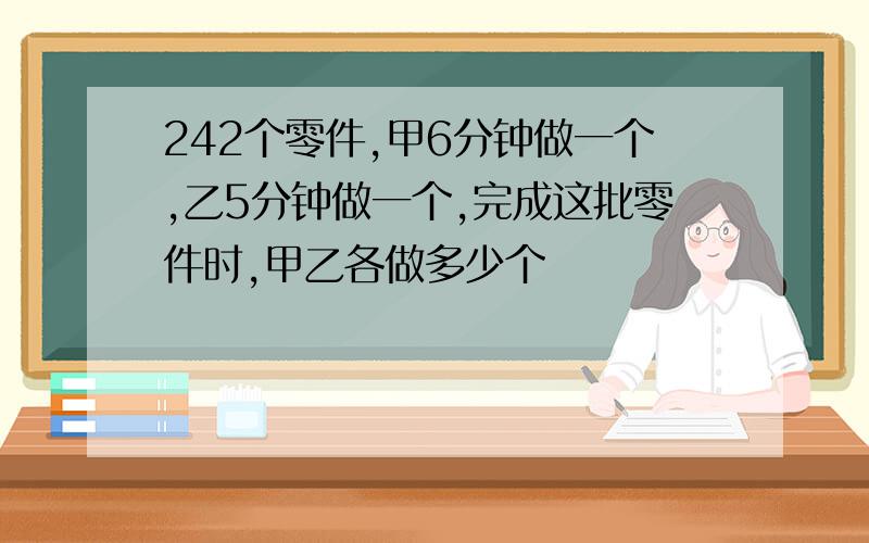 242个零件,甲6分钟做一个,乙5分钟做一个,完成这批零件时,甲乙各做多少个