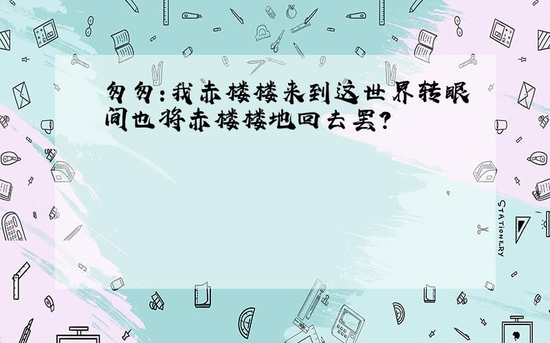 匆匆:我赤楼楼来到这世界转眼间也将赤楼楼地回去罢?