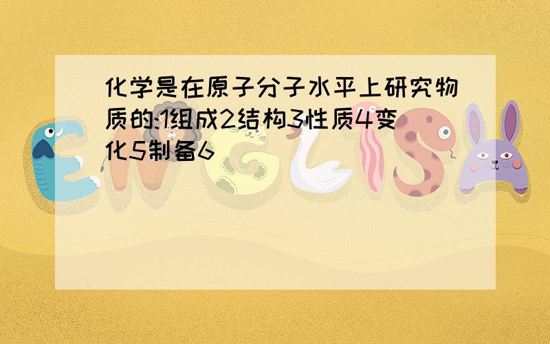 化学是在原子分子水平上研究物质的:1组成2结构3性质4变化5制备6