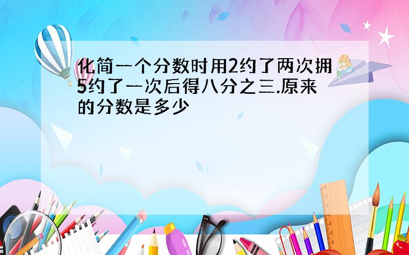 化简一个分数时用2约了两次拥5约了一次后得八分之三.原来的分数是多少