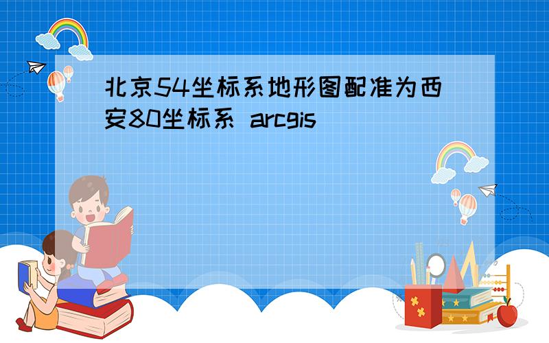 北京54坐标系地形图配准为西安80坐标系 arcgis