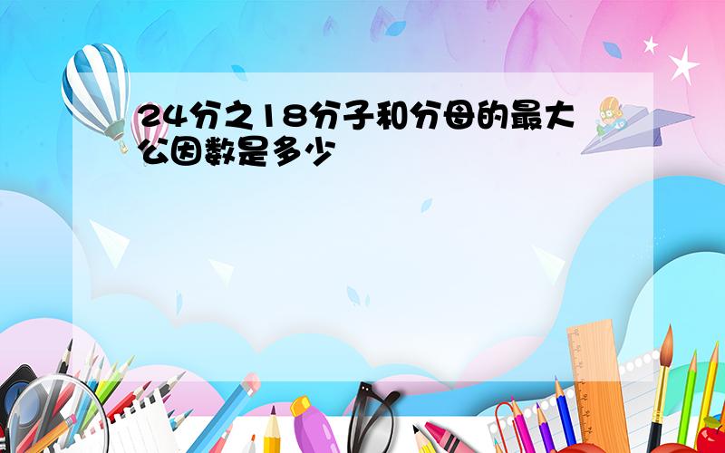 24分之18分子和分母的最大公因数是多少