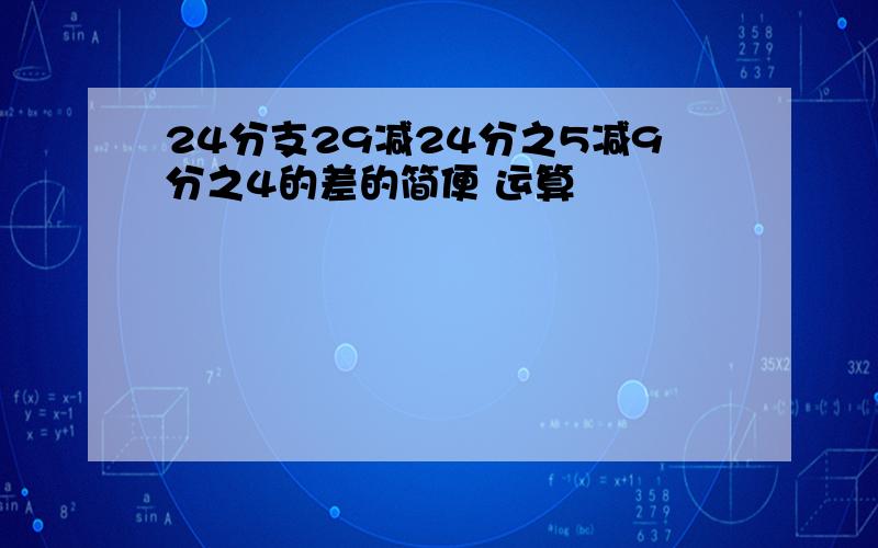 24分支29减24分之5减9分之4的差的简便 运算