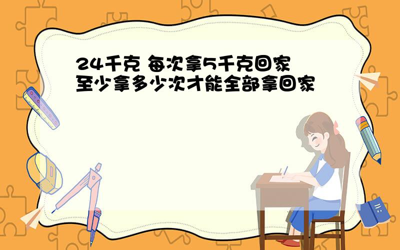 24千克 每次拿5千克回家 至少拿多少次才能全部拿回家